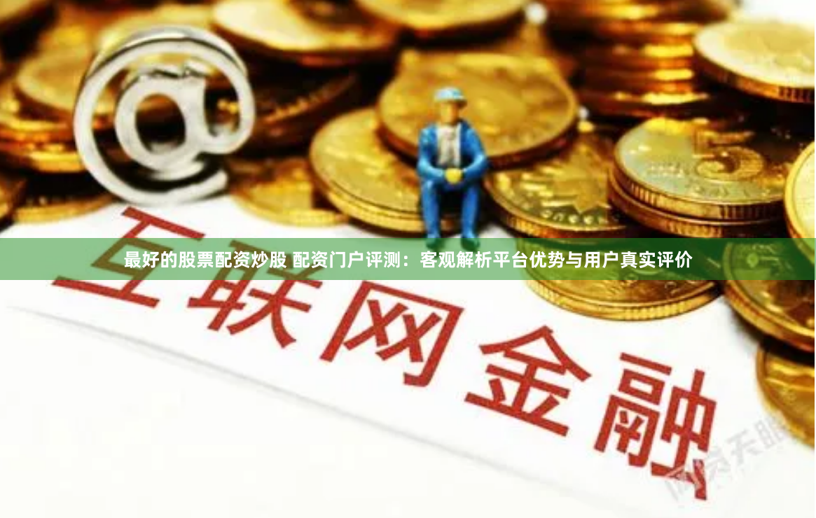 最好的股票配资炒股 配资门户评测：客观解析平台优势与用户真实评价
