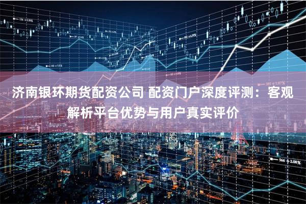 济南银环期货配资公司 配资门户深度评测：客观解析平台优势与用户真实评价