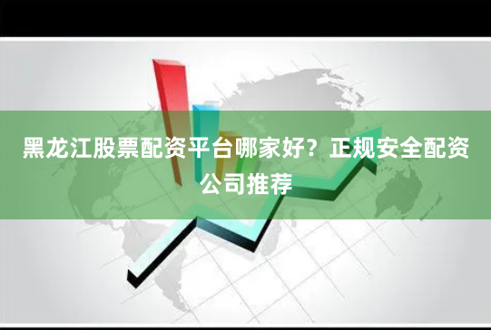 黑龙江股票配资平台哪家好？正规安全配资公司推荐